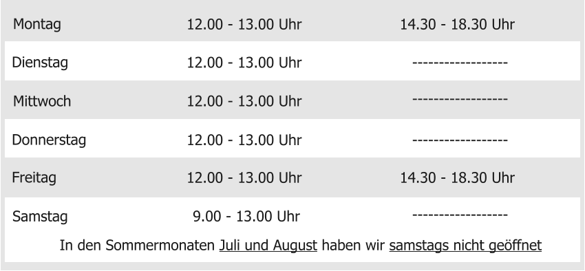 Montag Mittwoch Donnerstag Freitag Samstag 12.00 - 13.00 Uhr  9.00 - 13.00 Uhr 12.00 - 13.00 Uhr 12.00 - 13.00 Uhr 12.00 - 13.00 Uhr 14.30 - 18.30 Uhr Dienstag 12.00 - 13.00 Uhr 14.30 - 18.30 Uhr ------------------ In den Sommermonaten Juli und August haben wir samstags nicht geöffnet ------------------ ------------------ ------------------